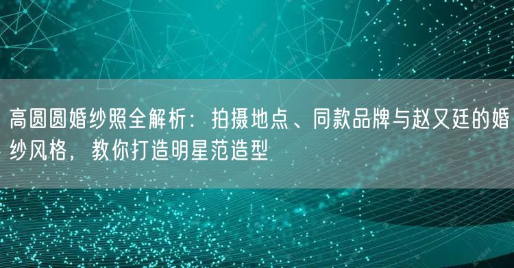 高圆圆婚纱照全解析:拍摄地点、同款品牌与赵又廷的婚纱风格,教你打造明星范造型