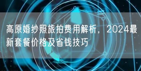 高原婚纱照旅拍费用解析，2024最新套餐价格及省钱技巧