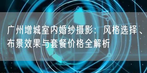 广州增城室内婚纱摄影：风格选择、布景效果与套餐价格全解析