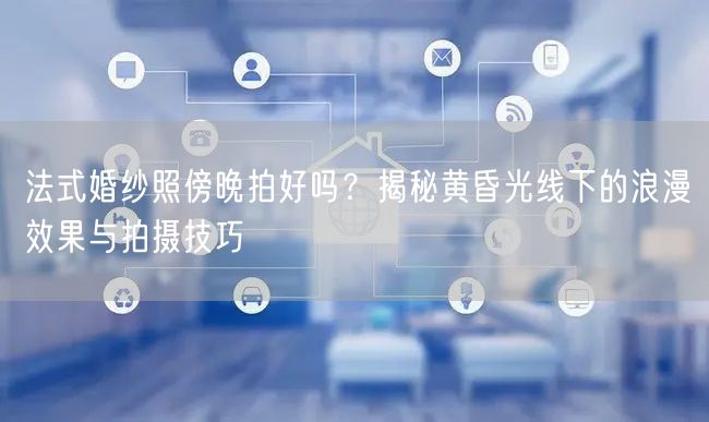 法式婚纱照傍晚拍好吗?揭秘黄昏光线下的浪漫效果与拍摄技巧