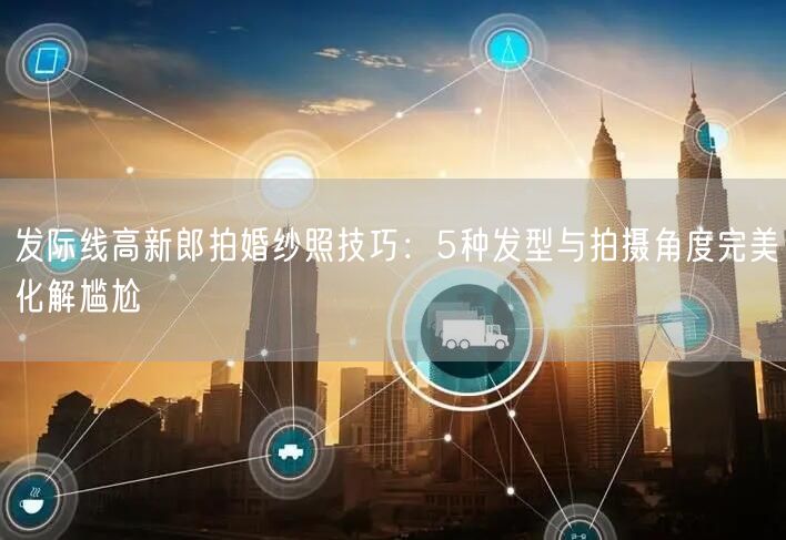 发际线高新郎拍婚纱照技巧：5种发型与拍摄角度完美化解尴尬