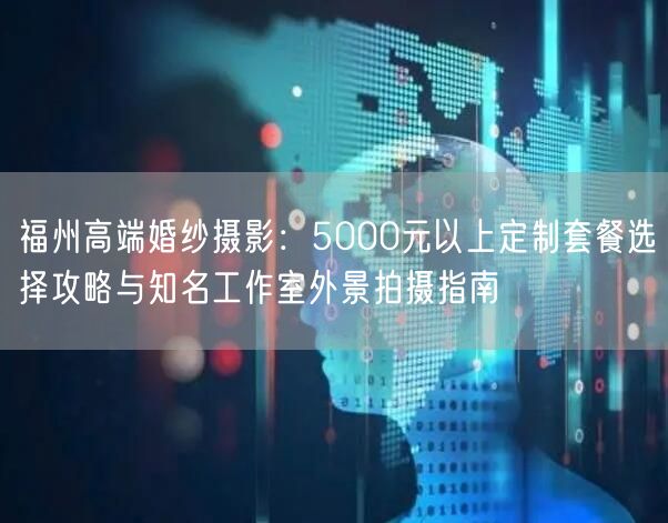 福州高端婚纱摄影:5000元以上定制套餐选择攻略与知名工作室外景拍摄指南