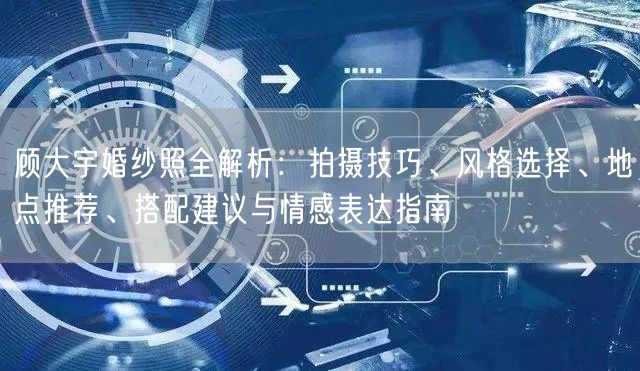 顾大宇婚纱照全解析：拍摄技巧、风格选择、地点推荐、搭配建议与情感表达指南