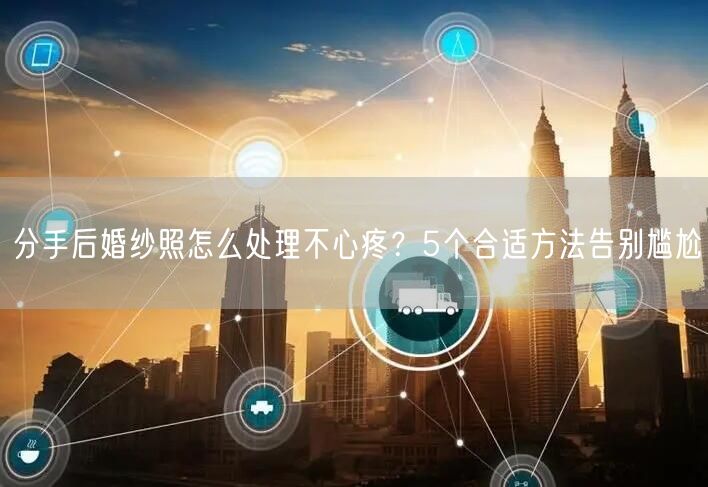 分手后婚纱照怎么处理不心疼？5个合适方法告别尴尬