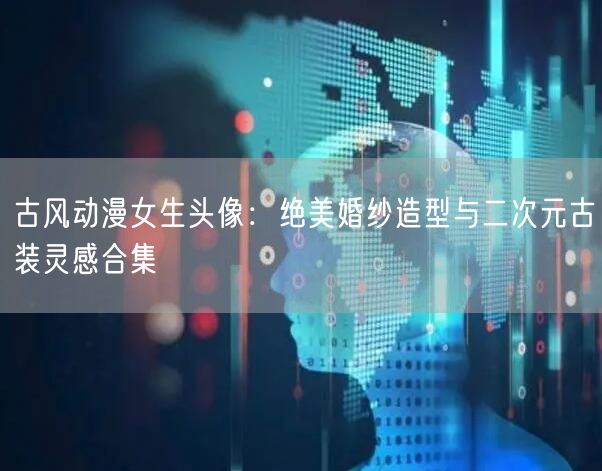 古风动漫女生头像:绝美婚纱造型与二次元古装灵感合集