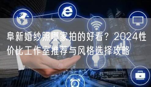 阜新婚纱照哪家拍的好看？2024性价比工作室推荐与风格选择攻略
