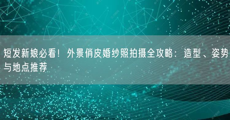 短发新娘必看！外景俏皮婚纱照拍摄全攻略：造型、姿势与地点推荐