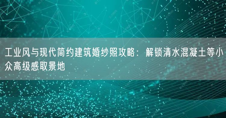 工业风与现代简约建筑婚纱照攻略:解锁清水混凝土等小众高级感取景地