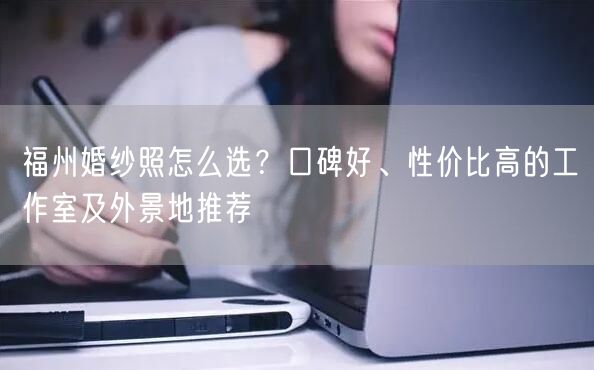 福州婚纱照怎么选?口碑好、性价比高的工作室及外景地推荐