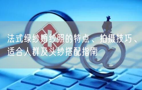 法式绿纱婚纱照的特点、拍摄技巧、适合人群及头纱搭配指南