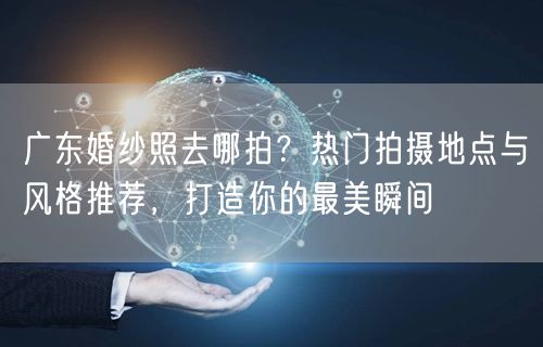 广东婚纱照去哪拍？热门拍摄地点与风格推荐，打造你的最美瞬间
