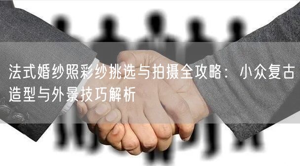 法式婚纱照彩纱挑选与拍摄全攻略:小众复古造型与外景技巧解析