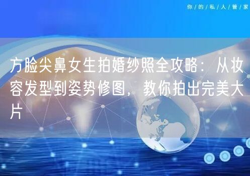 方脸尖鼻女生拍婚纱照全攻略：从妆容发型到姿势修图，教你拍出完美大片