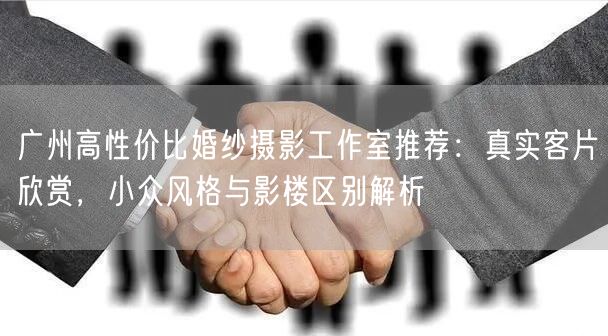广州高性价比婚纱摄影工作室推荐：真实客片欣赏，小众风格与影楼区别解析