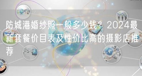 防城港婚纱照一般多少钱？2024最新套餐价目表及性价比高的摄影店推荐