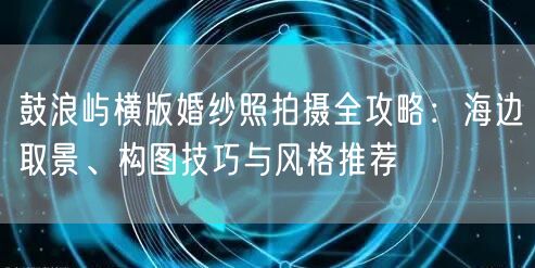 鼓浪屿横版婚纱照拍摄全攻略：海边取景、构图技巧与风格推荐