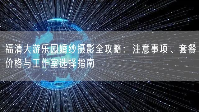 福清大游乐园婚纱摄影全攻略:注意事项、套餐价格与工作室选择指南