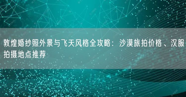 敦煌婚纱照外景与飞天风格全攻略：沙漠旅拍价格、汉服拍摄地点推荐