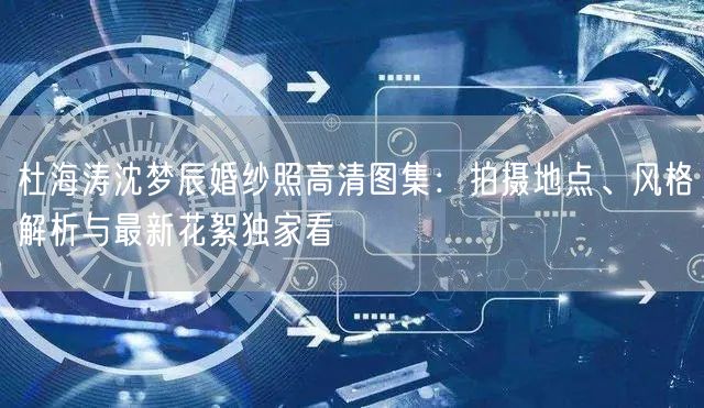 杜海涛沈梦辰婚纱照高清图集：拍摄地点、风格解析与最新花絮独家看