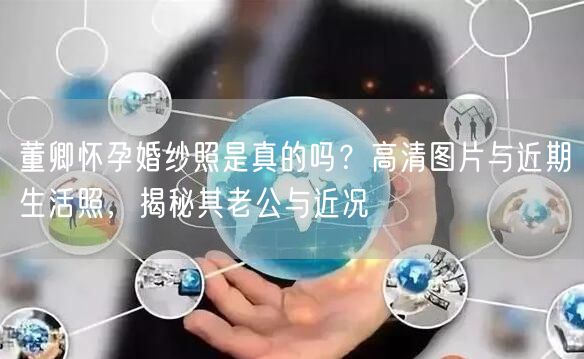 董卿怀孕婚纱照是真的吗？高清图片与近期生活照，揭秘其老公与近况