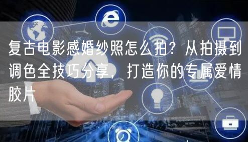 复古电影感婚纱照怎么拍?从拍摄到调色全技巧分享,打造你的专属爱情胶片