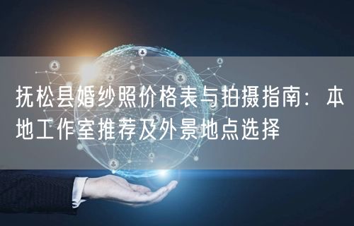 抚松县婚纱照价格表与拍摄指南：本地工作室推荐及外景地点选择