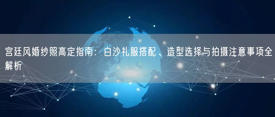 宫廷风婚纱照高定指南：白沙礼服搭配、造型选择与拍摄注意事项全解析