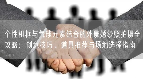 个性相框与气球元素结合的外景婚纱照拍摄全攻略：创意技巧、道具推荐与场地选择指南
