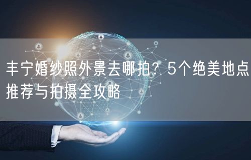 丰宁婚纱照外景去哪拍？5个绝美地点推荐与拍摄全攻略