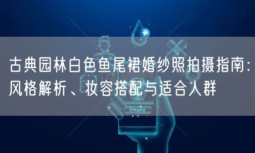 古典园林白色鱼尾裙婚纱照拍摄指南：风格解析、妆容搭配与适合人群