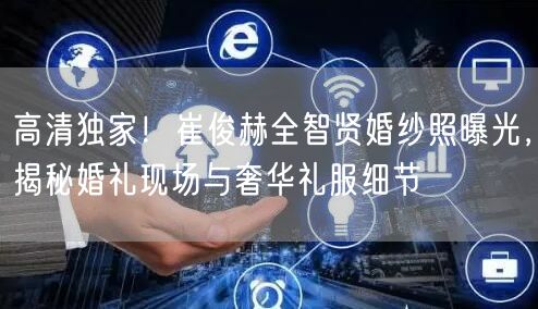 高清独家！崔俊赫全智贤婚纱照曝光，揭秘婚礼现场与奢华礼服细节