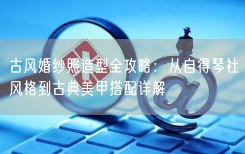 古风婚纱照造型全攻略：从自得琴社风格到古典美甲搭配详解