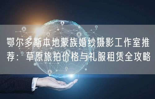 鄂尔多斯本地蒙族婚纱摄影工作室推荐：草原旅拍价格与礼服租赁全攻略