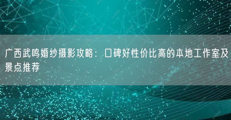 广西武鸣婚纱摄影攻略：口碑好性价比高的本地工作室及景点推荐