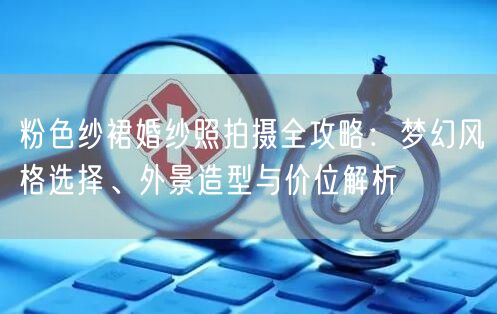 粉色纱裙婚纱照拍摄全攻略:梦幻风格选择、外景造型与价位解析