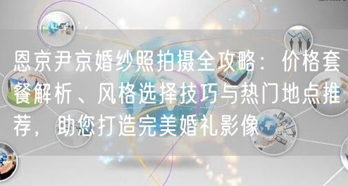 恩京尹京婚纱照拍摄全攻略：价格套餐解析、风格选择技巧与热门地点推荐，助您打造完美婚礼影像