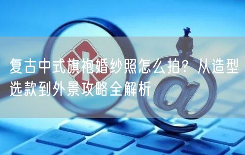 复古中式旗袍婚纱照怎么拍？从造型选款到外景攻略全解析