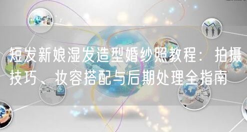 短发新娘湿发造型婚纱照教程：拍摄技巧、妆容搭配与后期处理全指南
