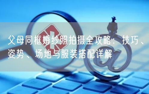 父母同框婚纱照拍摄全攻略:技巧、姿势、场地与服装搭配详解