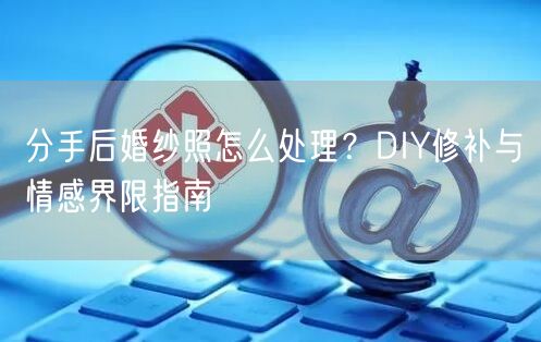 分手后婚纱照怎么处理？DIY修补与情感界限指南