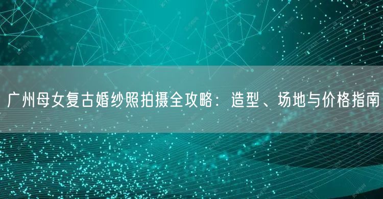 广州母女复古婚纱照拍摄全攻略：造型、场地与价格指南