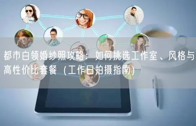 都市白领婚纱照攻略：如何挑选工作室、风格与高性价比套餐（工作日拍摄指南）