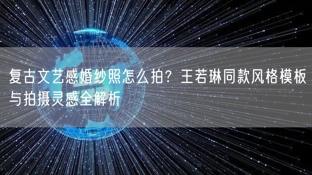 复古文艺感婚纱照怎么拍？王若琳同款风格模板与拍摄灵感全解析