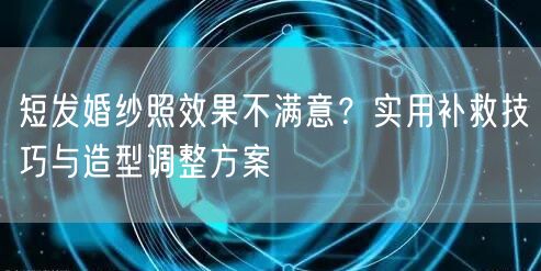 短发婚纱照效果不满意？实用补救技巧与造型调整方案
