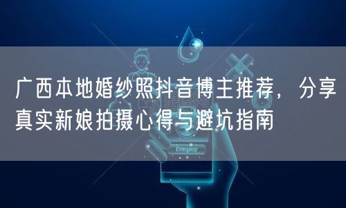 广西本地婚纱照抖音博主推荐，分享真实新娘拍摄心得与避坑指南