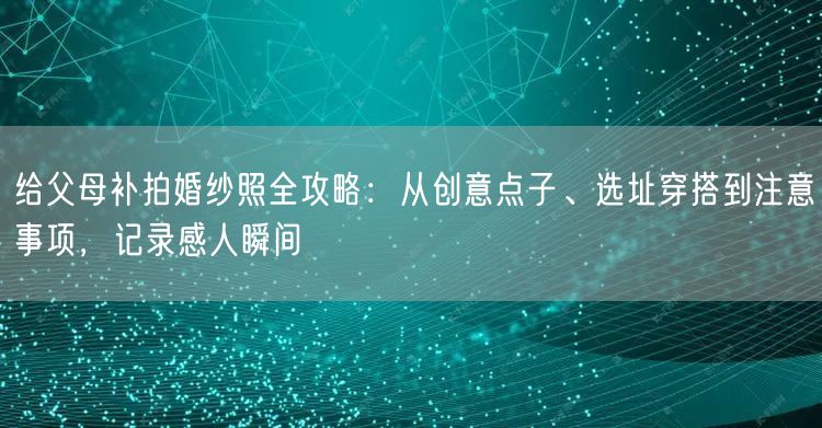 给父母补拍婚纱照全攻略：从创意点子、选址穿搭到注意事项，记录感人瞬间