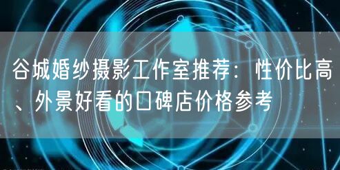 谷城婚纱摄影工作室推荐：性价比高、外景好看的口碑店价格参考
