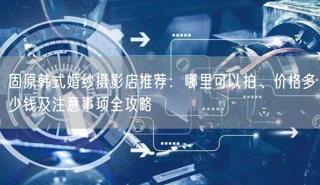 固原韩式婚纱摄影店推荐：哪里可以拍、价格多少钱及注意事项全攻略