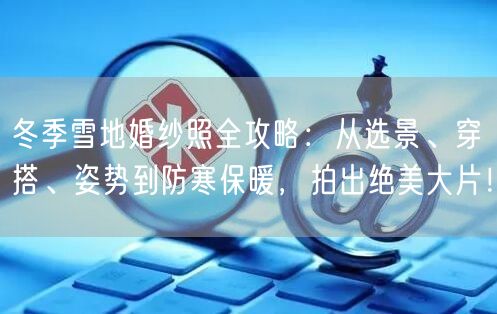 冬季雪地婚纱照全攻略：从选景、穿搭、姿势到防寒保暖，拍出绝美大片！