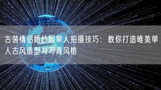 古装情侣婚纱照单人拍摄技巧：教你打造唯美单人古风造型与写真风格